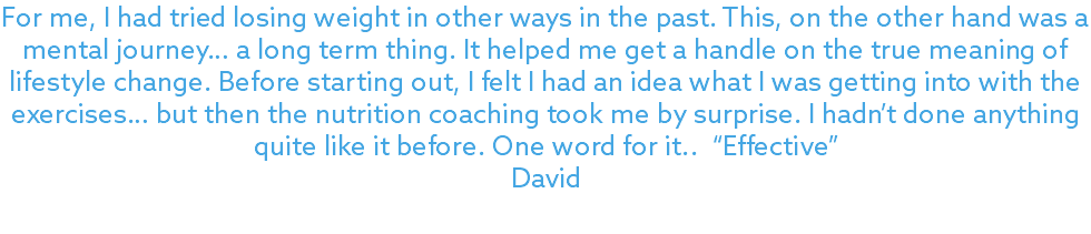 For me, I had tried losing weight in other ways in the past. This, on the other hand was a mental journey… a long term thing. It helped me get a handle on the true meaning of lifestyle change. Before starting out, I felt I had an idea what I was getting into with the exercises… but then the nutrition coaching took me by surprise. I hadn’t done anything quite like it before. One word for it.. “Effective” David 